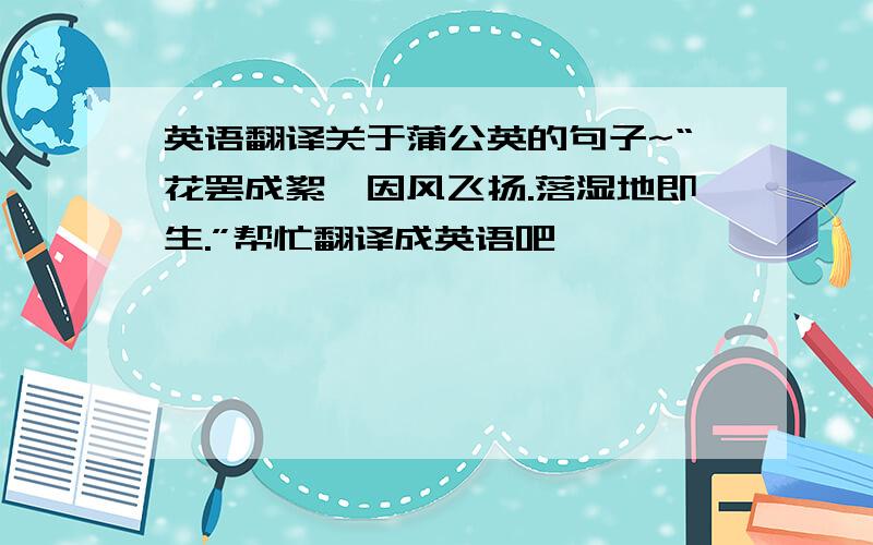 英语翻译关于蒲公英的句子~“花罢成絮,因风飞扬.落湿地即生.”帮忙翻译成英语吧,