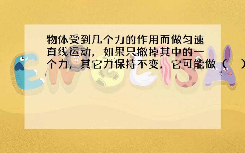 物体受到几个力的作用而做匀速直线运动，如果只撤掉其中的一个力，其它力保持不变，它可能做（　　）