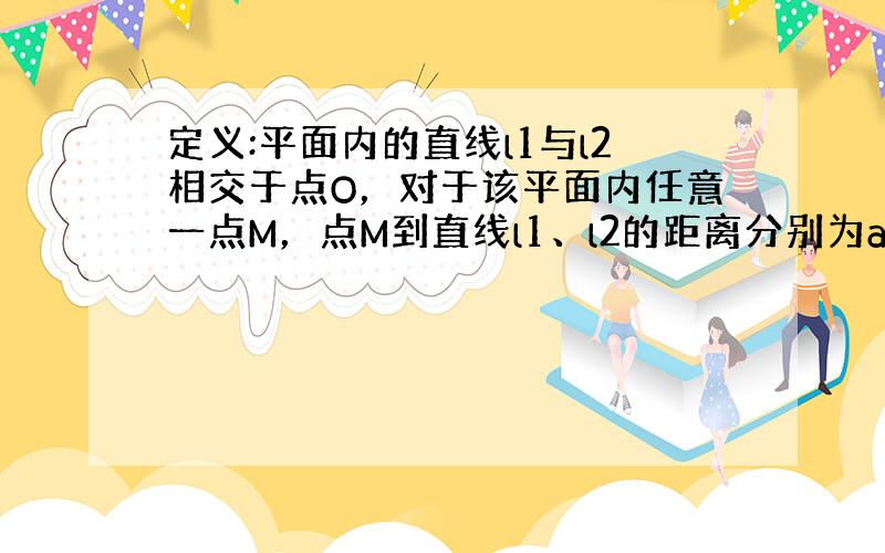 定义:平面内的直线l1与l2相交于点O，对于该平面内任意一点M，点M到直线l1、l2的距离分别为a、b，则称有序非负实数