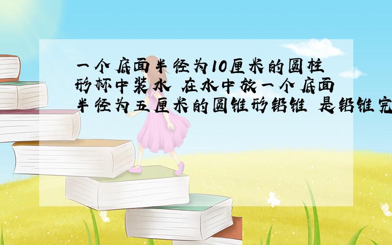 一个底面半径为10厘米的圆柱形杯中装水 在水中放一个底面半径为五厘米的圆锥形铅锥 是铅锥完全浸没 当铅锥从水面取出 杯中