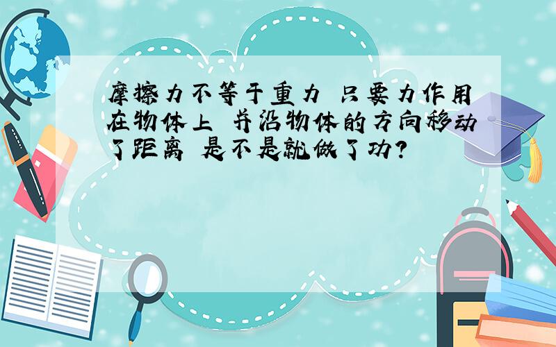 摩擦力不等于重力 只要力作用在物体上 并沿物体的方向移动了距离 是不是就做了功?