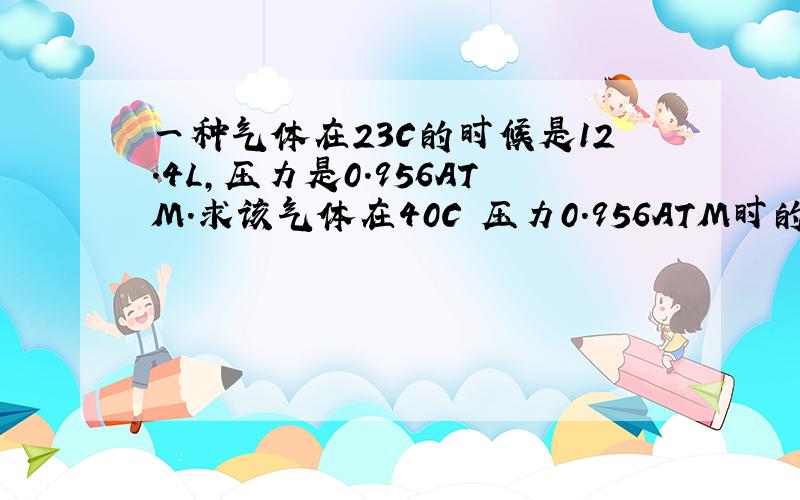 一种气体在23C的时候是12.4L,压力是0.956ATM.求该气体在40C 压力0.956ATM时的体积?