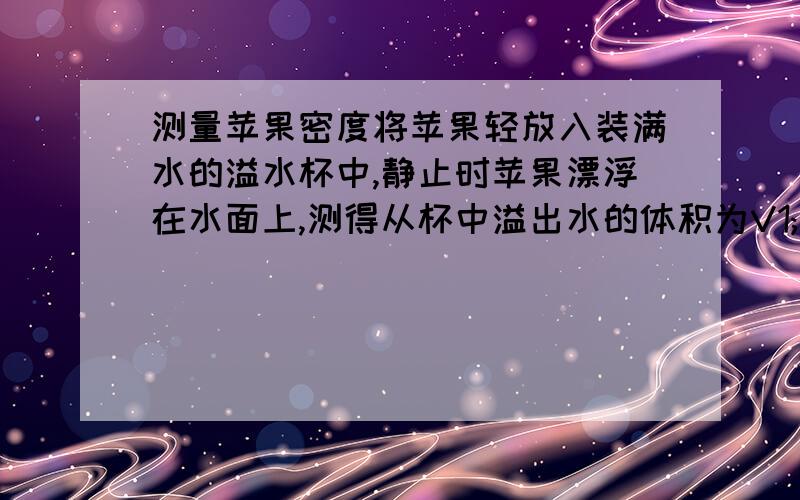 测量苹果密度将苹果轻放入装满水的溢水杯中,静止时苹果漂浮在水面上,测得从杯中溢出水的体积为V1;再用细针缓缓的将苹果全部