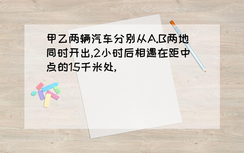 甲乙两辆汽车分别从A.B两地同时开出,2小时后相遇在距中点的15千米处,