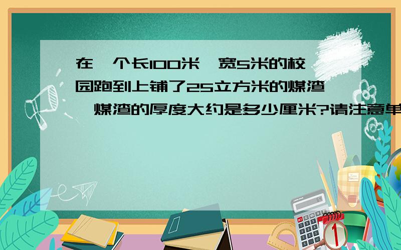 在一个长100米,宽5米的校园跑到上铺了25立方米的煤渣,煤渣的厚度大约是多少厘米?请注意单位谢谢