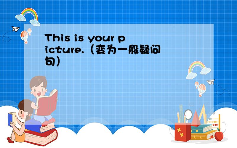 This is your picture.（变为一般疑问句）