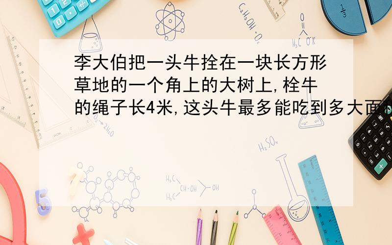 李大伯把一头牛拴在一块长方形草地的一个角上的大树上,栓牛的绳子长4米,这头牛最多能吃到多大面积的草?