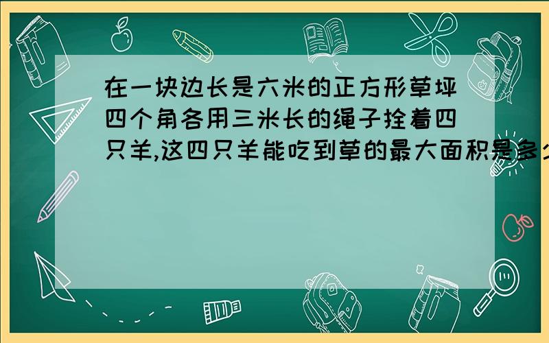 在一块边长是六米的正方形草坪四个角各用三米长的绳子拴着四只羊,这四只羊能吃到草的最大面积是多少?