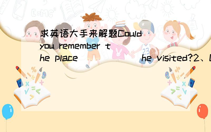 求英语大手来解题Could you remember the place ______he visited?2、Coul