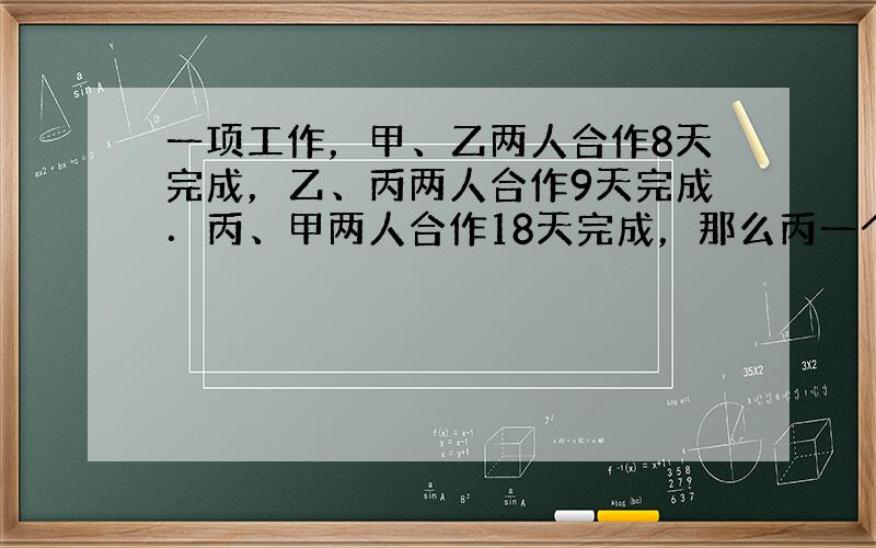 一项工作，甲、乙两人合作8天完成，乙、丙两人合作9天完成．丙、甲两人合作18天完成，那么丙一个人来做，完成这项工作需要多