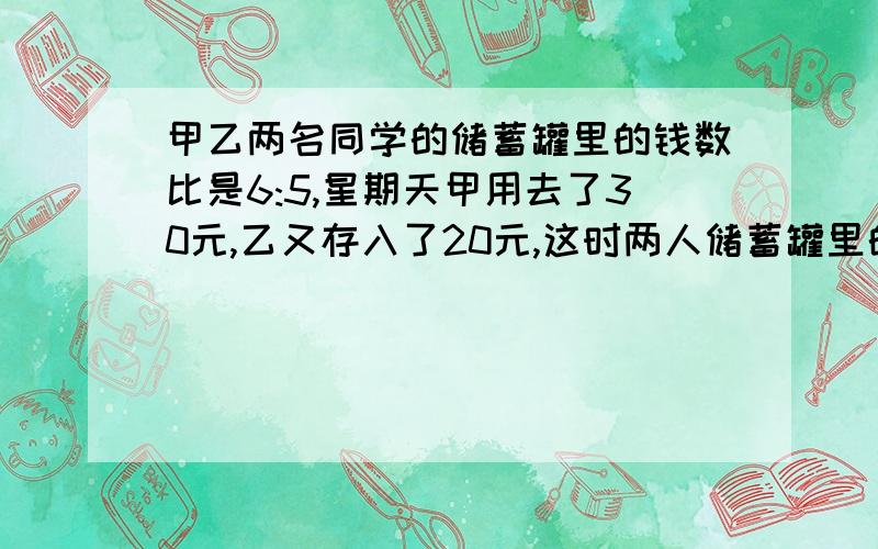 甲乙两名同学的储蓄罐里的钱数比是6:5,星期天甲用去了30元,乙又存入了20元,这时两人储蓄罐里的钱数比是3:4.则原来