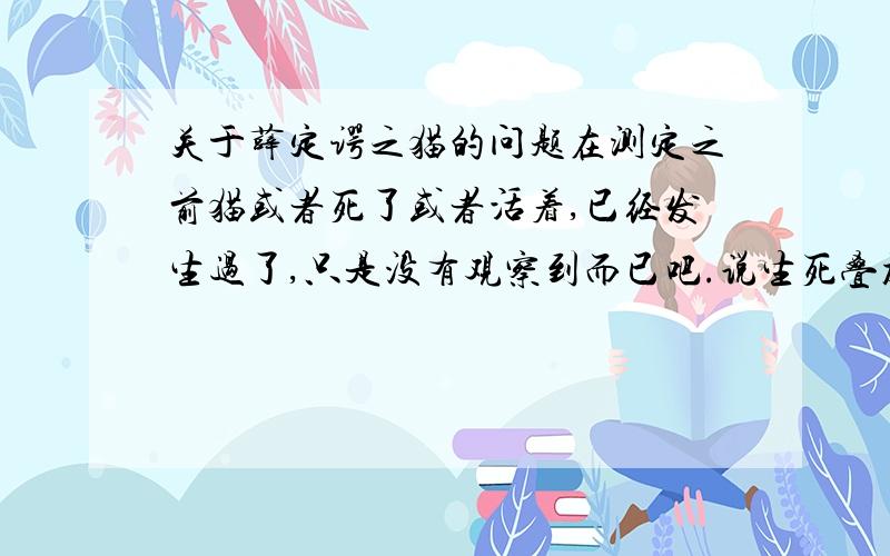 关于薛定谔之猫的问题在测定之前猫或者死了或者活着,已经发生过了,只是没有观察到而已吧.说生死叠加不过是一种物理公式的表述