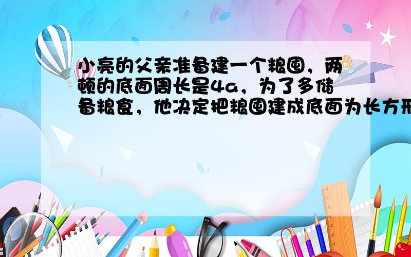 小亮的父亲准备建一个粮囤，两顿的底面周长是4a，为了多储备粮食，他决定把粮囤建成底面为长方形，而小亮不同意父亲的做法，他