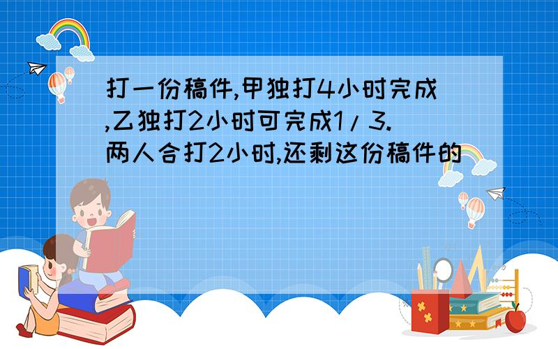 打一份稿件,甲独打4小时完成,乙独打2小时可完成1/3.两人合打2小时,还剩这份稿件的()