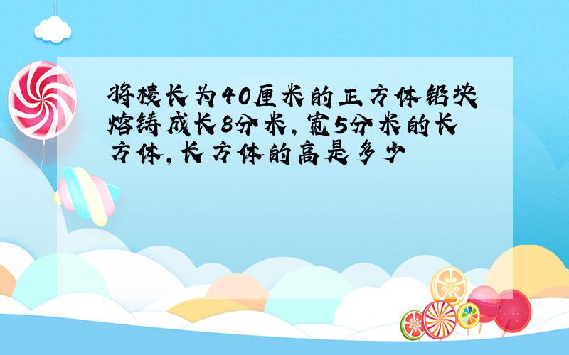 将棱长为40厘米的正方体铅块熔铸成长8分米,宽5分米的长方体,长方体的高是多少