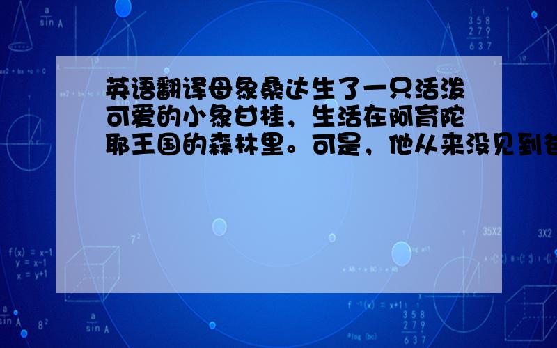 英语翻译母象桑达生了一只活泼可爱的小象甘桂，生活在阿育陀耶王国的森林里。可是，他从来没见到爸爸。甘桂偷跑出森林，决定去寻