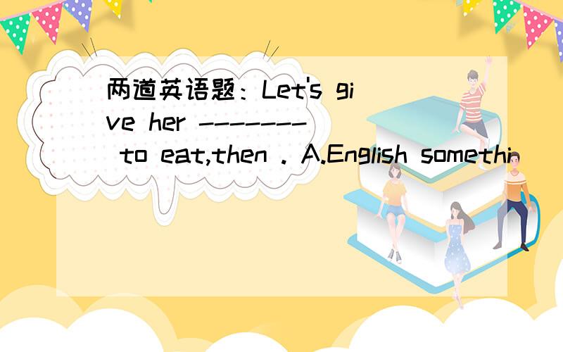 两道英语题：Let's give her ------- to eat,then . A.English somethi