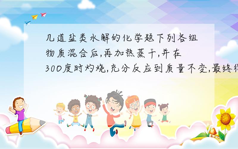 几道盐类水解的化学题下列各组物质混合后,再加热蒸干,并在30O度时灼烧,充分反应到质量不变,最终得到混合物的是()A物质