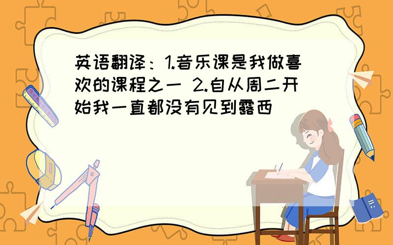 英语翻译：1.音乐课是我做喜欢的课程之一 2.自从周二开始我一直都没有见到露西