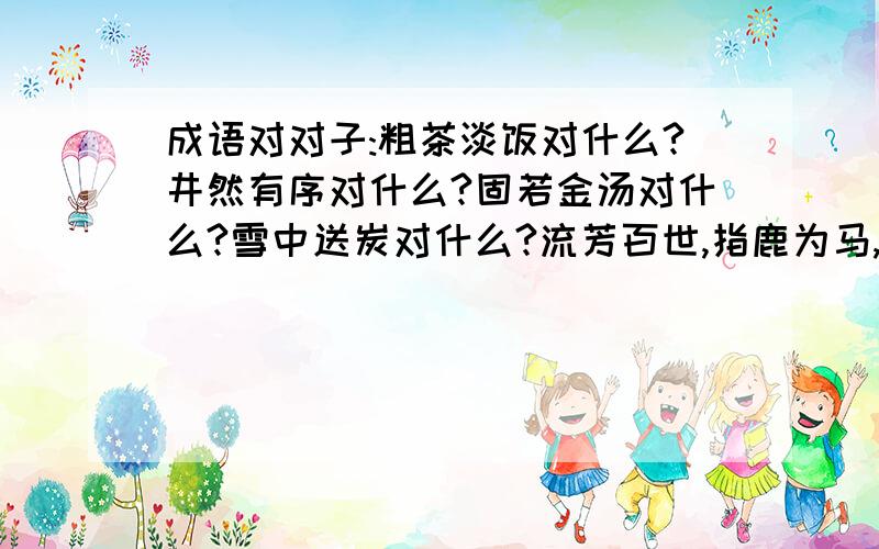 成语对对子:粗茶淡饭对什么?井然有序对什么?固若金汤对什么?雪中送炭对什么?流芳百世,指鹿为马,精雕细刻对什么?伶牙俐齿