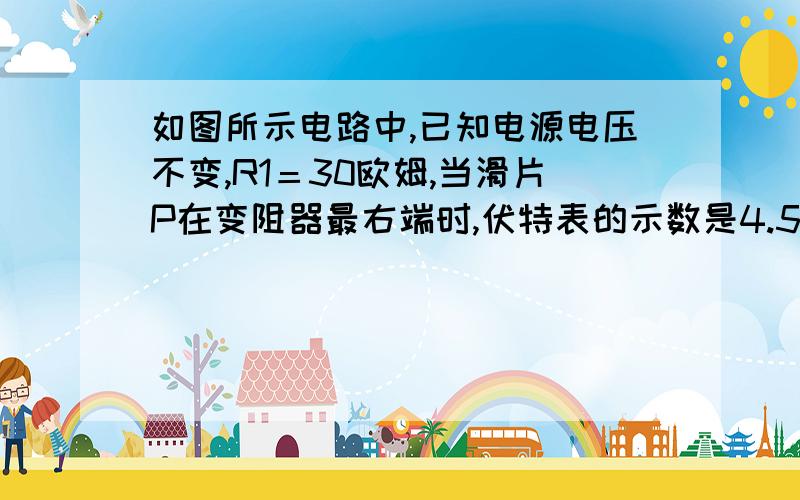 如图所示电路中,已知电源电压不变,R1＝30欧姆,当滑片P在变阻器最右端时,伏特表的示数是4.5伏特,滑片滑到变阻器中点