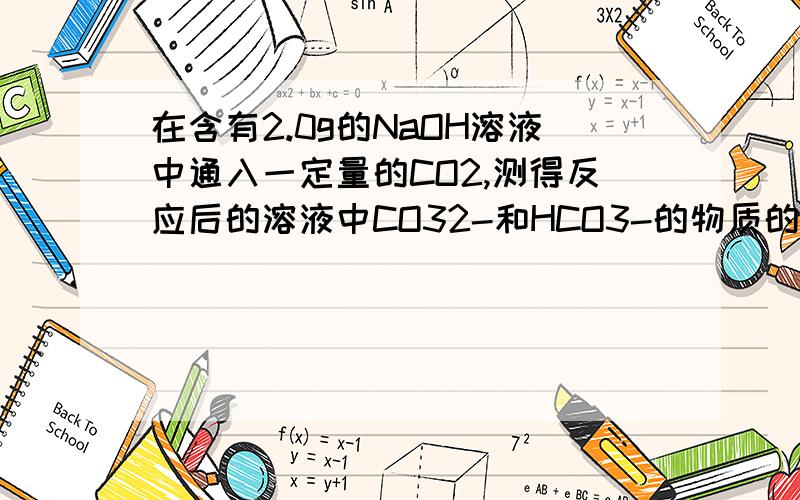 在含有2.0g的NaOH溶液中通入一定量的CO2,测得反应后的溶液中CO32-和HCO3-的物质的量之比为1：3,