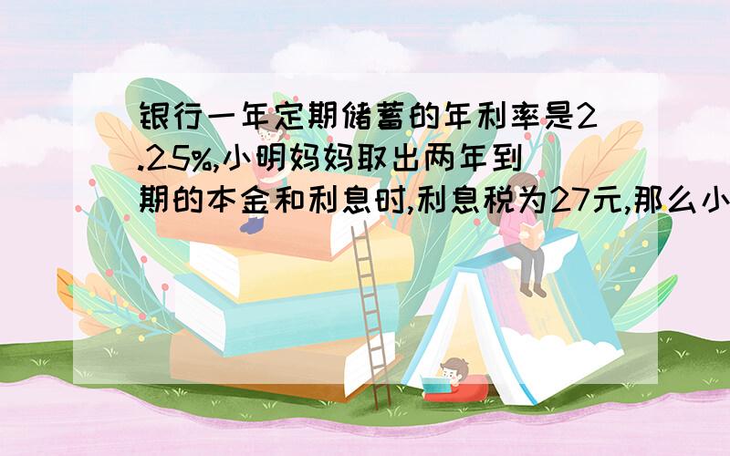 银行一年定期储蓄的年利率是2.25%,小明妈妈取出两年到期的本金和利息时,利息税为27元,那么小明妈妈存入本