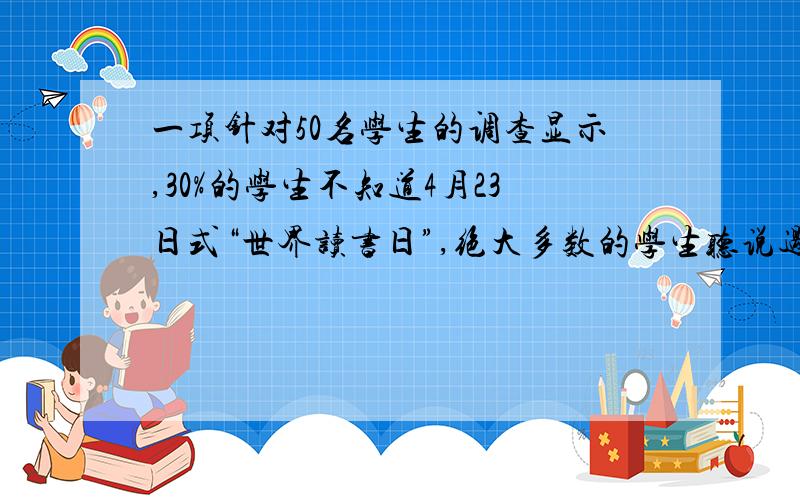 一项针对50名学生的调查显示,30%的学生不知道4月23日式“世界读书日”,绝大多数的学生听说过有读书日,但不知道具体时