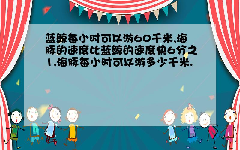 蓝鲸每小时可以游60千米,海豚的速度比蓝鲸的速度快6分之1.海豚每小时可以游多少千米.