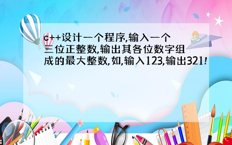 c++设计一个程序,输入一个三位正整数,输出其各位数字组成的最大整数,如,输入123,输出321!