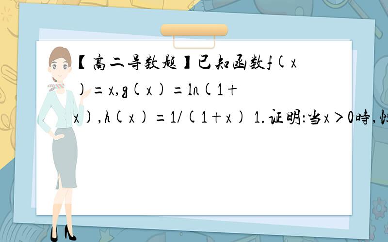 【高二导数题】已知函数f(x)=x,g(x)=ln(1+x),h(x)=1/(1+x) 1.证明：当x＞0时,恒有f(x