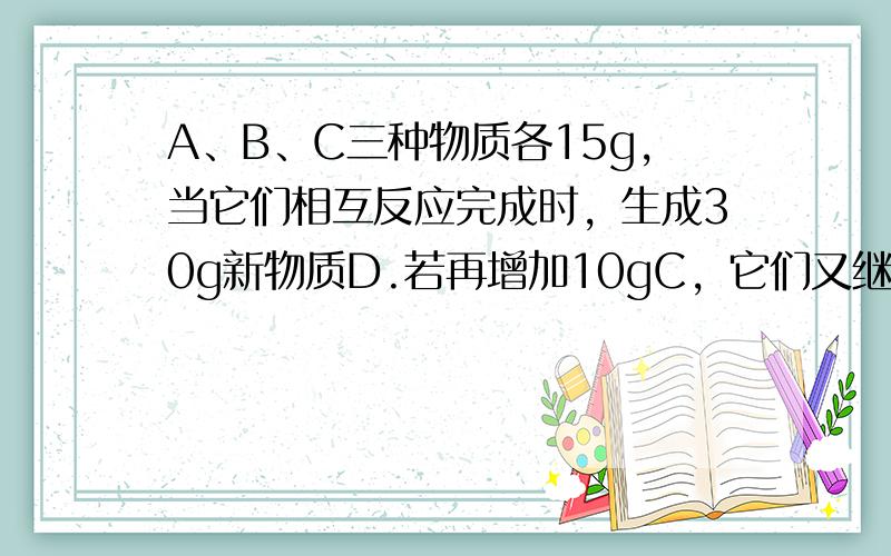 A、B、C三种物质各15g，当它们相互反应完成时，生成30g新物质D.若再增加10gC，它们又继续反应到完成时，A与C恰