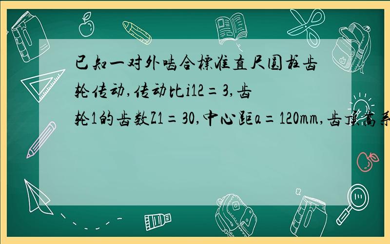 已知一对外啮合标准直尺圆柱齿轮传动,传动比i12=3,齿轮1的齿数Z1=30,中心距a=120mm,齿顶高系数ha=1.