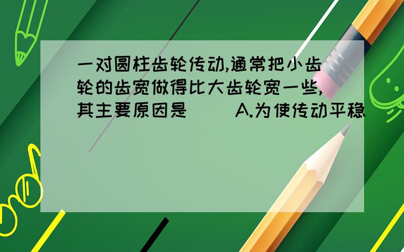 一对圆柱齿轮传动,通常把小齿轮的齿宽做得比大齿轮宽一些,其主要原因是（） A.为使传动平稳