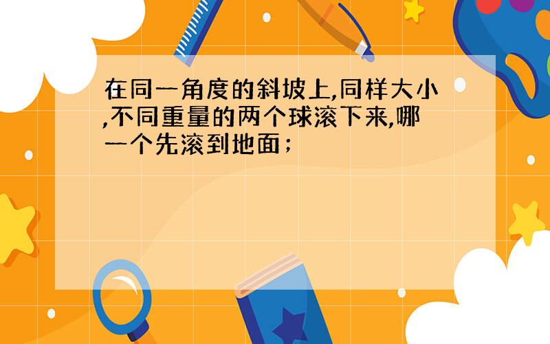 在同一角度的斜坡上,同样大小,不同重量的两个球滚下来,哪一个先滚到地面；