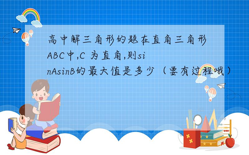 高中解三角形的题在直角三角形ABC中,C 为直角,则sinAsinB的最大值是多少（要有过程哦）