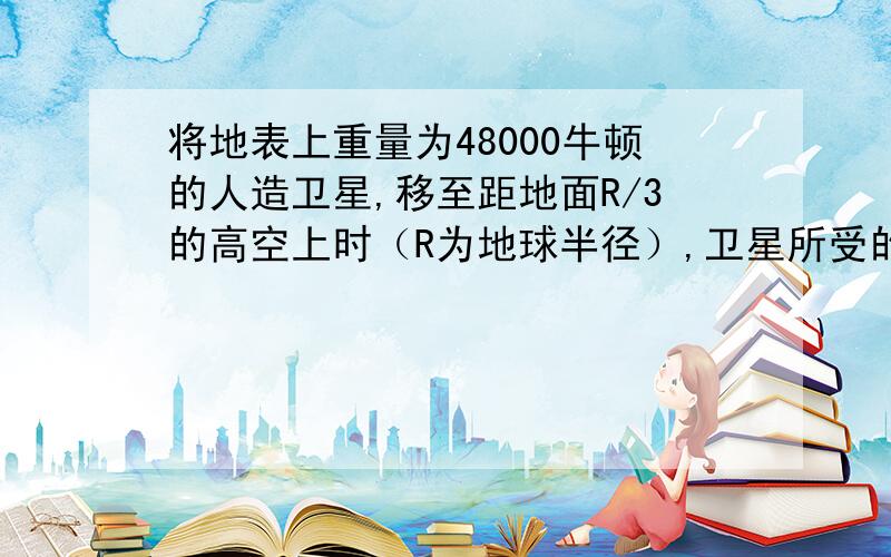 将地表上重量为48000牛顿的人造卫星,移至距地面R/3的高空上时（R为地球半径）,卫星所受的万有引力变为