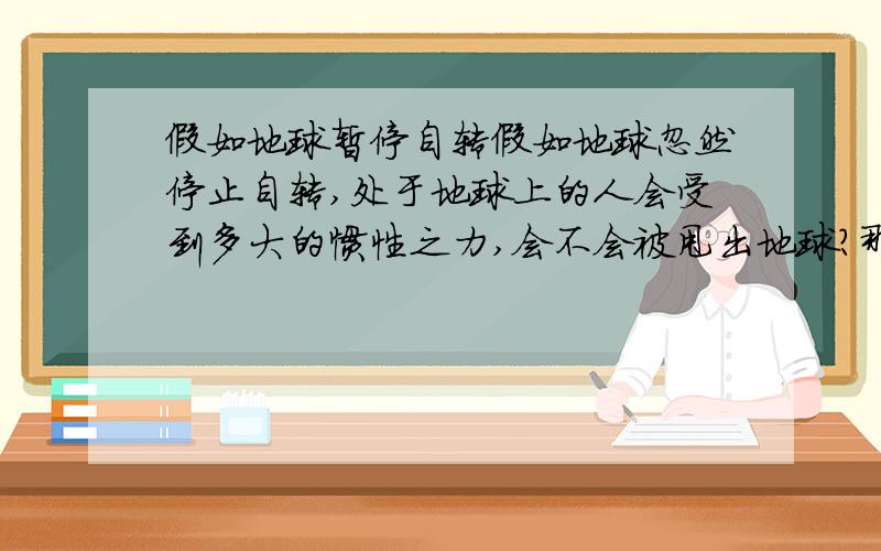 假如地球暂停自转假如地球忽然停止自转,处于地球上的人会受到多大的惯性之力,会不会被甩出地球?那么会被甩多高多远?具体会是