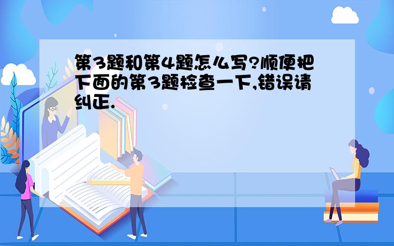 第3题和第4题怎么写?顺便把下面的第3题检查一下,错误请纠正.