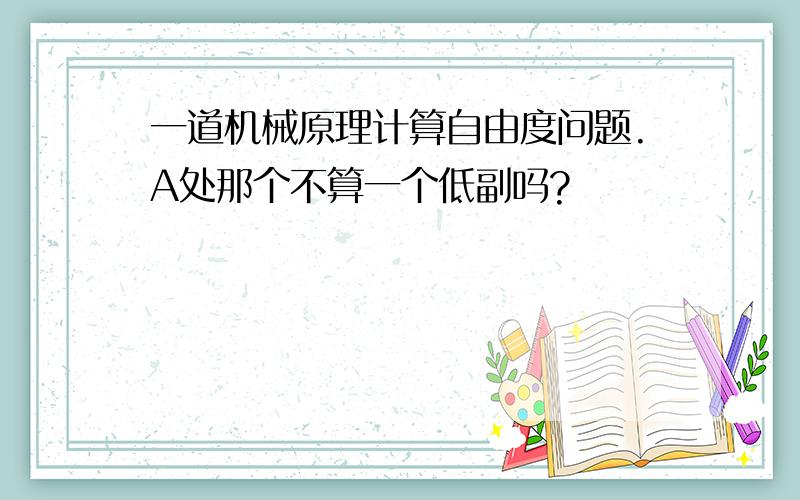 一道机械原理计算自由度问题.A处那个不算一个低副吗?