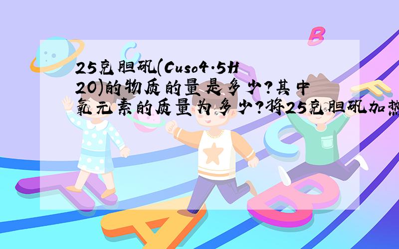 25克胆矾(Cuso4.5H2O)的物质的量是多少?其中氧元素的质量为多少?将25克胆矾加热失去全部结晶水,得无水胆