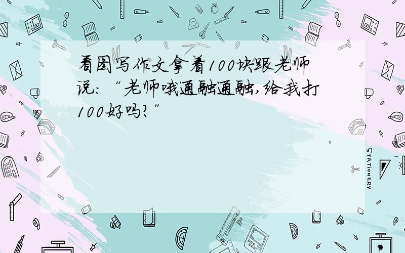 看图写作文拿着100块跟老师说：“老师哦通融通融,给我打100好吗?”