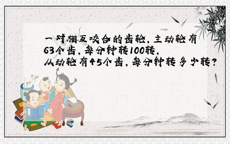 一对相互咬合的齿轮,主动轮有63个齿,每分钟转100转,从动轮有45个齿,每分钟转多少转?