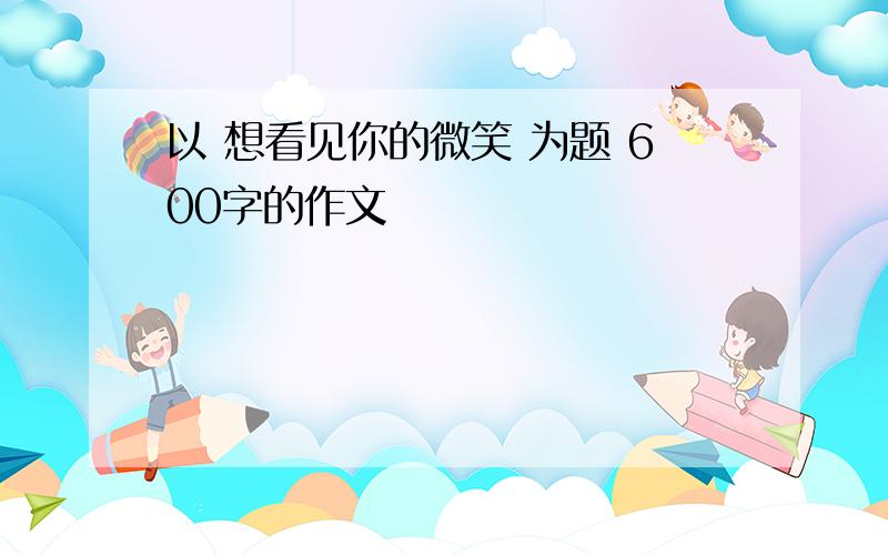 以 想看见你的微笑 为题 600字的作文