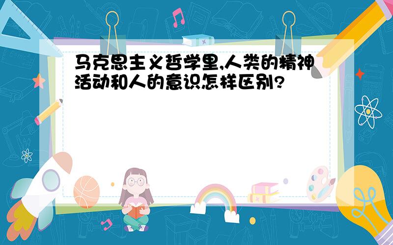 马克思主义哲学里,人类的精神活动和人的意识怎样区别?