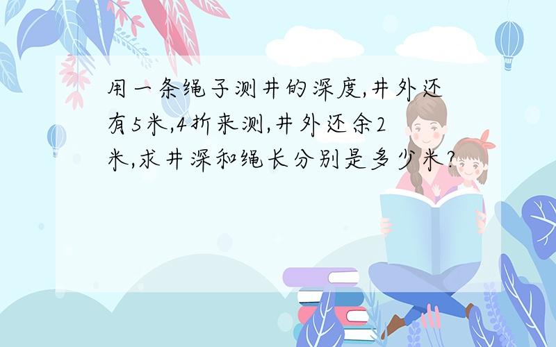 用一条绳子测井的深度,井外还有5米,4折来测,井外还余2米,求井深和绳长分别是多少米?