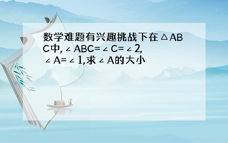 数学难题有兴趣挑战下在△ABC中,∠ABC=∠C=∠2,∠A=∠1,求∠A的大小