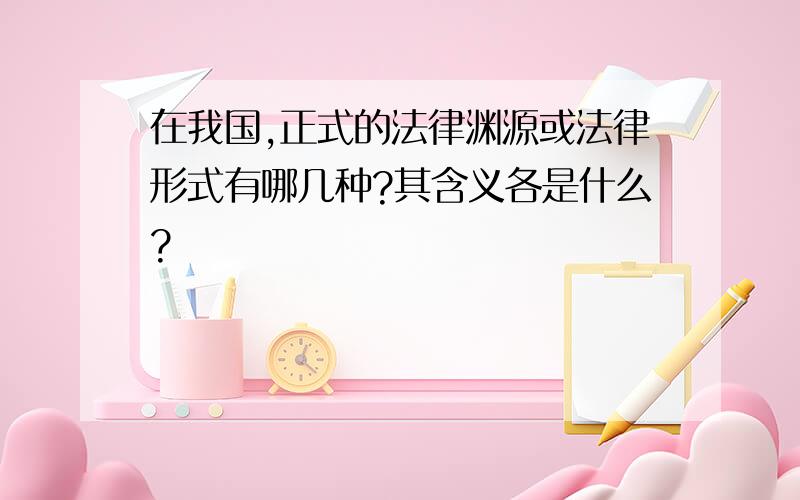 在我国,正式的法律渊源或法律形式有哪几种?其含义各是什么?