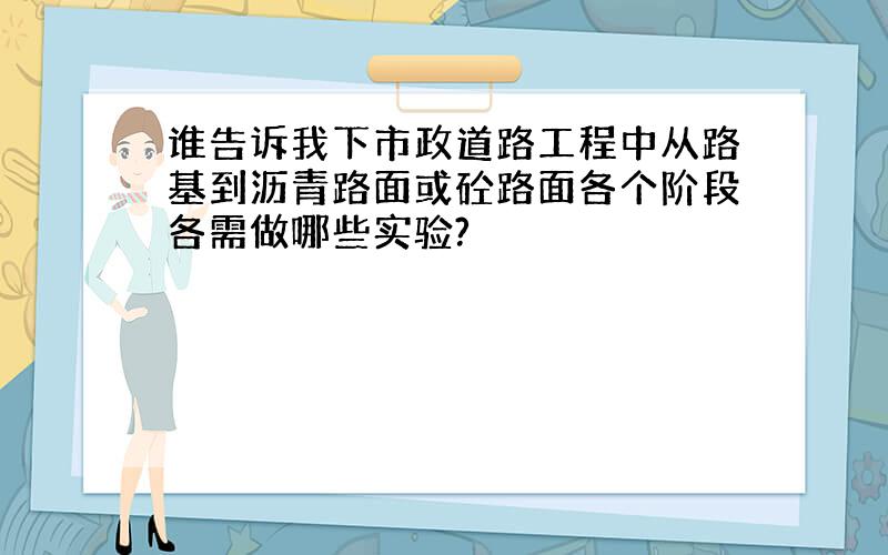 谁告诉我下市政道路工程中从路基到沥青路面或砼路面各个阶段各需做哪些实验?