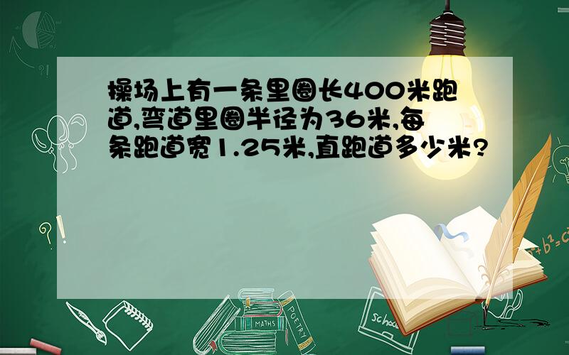 操场上有一条里圈长400米跑道,弯道里圈半径为36米,每条跑道宽1.25米,直跑道多少米?